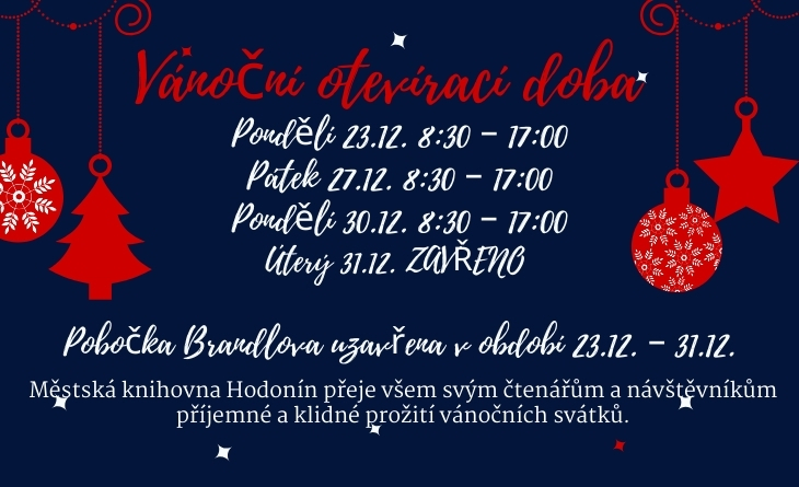 Datum konání
28. 11. 2024 - 31. 12. 2024


Popis
Pondělí 23.12. 8:30 – 17:00
Pátek 27.12. 8:30 – 17:00
Pondělí 30.12. 8:30 – 17:00
Úterý 31.12. ZAVŘENO

Pobočka Brandlova uzavřena v období 23.12. – 31.12.

Městská knihovna Hodonín přeje všem svým čtenářům a návštěvníkům příjemné a klidné prožití vánočních svátků.